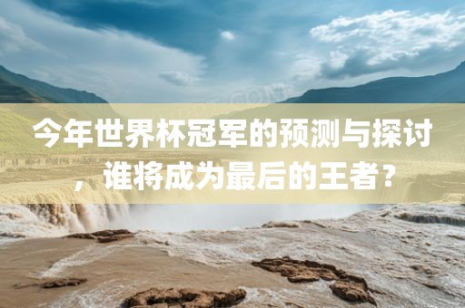 今年世界杯冠军的预测与探讨，谁将成为最后的王者？