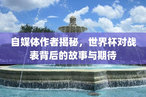 自媒体作者揭秘，世界杯对战表背后的故事与期待金炬实业股份有限公司