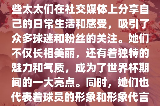 世界杯太太团是指参与世界杯的球队中球员的妻子们组成的团体。这些太太们在世界杯期间备受关注，她们的出现也为比赛增添了不少色彩和看点。这些太太们在社交媒体上分享自己的日常生活和感受，吸引了众多球迷和粉丝的关注。她们不仅长相美丽，还有着独特的魅力和气质，成为了世界杯期间的一大亮点。同时，她们也代表着球员的形象和形象代言人的角色，因此她们的穿着打扮和言行举止备受关注。总之，世界杯太太团是世界杯期间不可或缺的一部分，她们的存在让比赛更加有趣和吸引人。