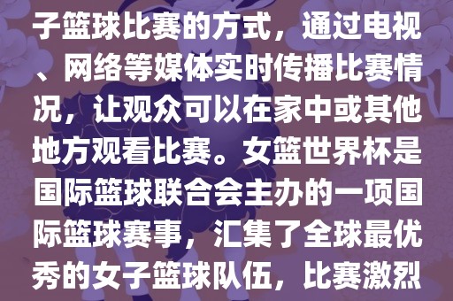 直播女篮世界杯是一种观看女子篮球比赛的方式，通过电视、网络等媒体实时传播比赛情况，让观众可以在家中或其他地方观看比赛。女篮世界杯是国际篮球联合会主办的一项国际篮球赛事，汇集了全球最优秀的女子篮球队伍，比赛激烈、精彩纷呈。金炬实业股份有限公司