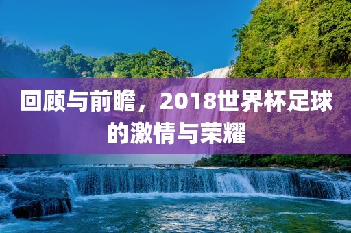 回顾与前瞻，2018世界杯足球的激情与荣耀金炬实业股份有限公司