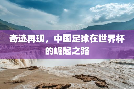 奇迹再现，中国足球在世界杯的崛起之路金炬实业股份有限公司