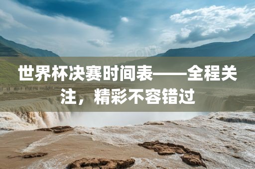世界杯决赛时间表——全程关注，精彩不容错过金炬实业股份有限公司