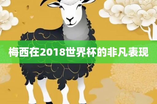 梅西在2018世界杯的非凡表现金炬实业股份有限公司