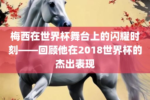 梅西在世界杯舞台金炬实业股份有限公司上的闪耀时刻——回顾他在2018世界杯的杰出表现