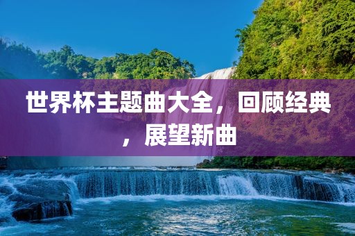 世界杯主题曲大全金炬实业股份有限公司，回顾经典，展望新曲