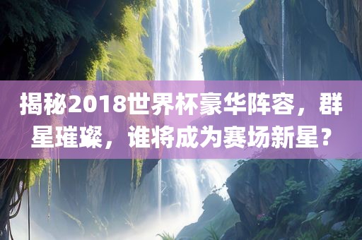 揭秘2018世界杯豪华阵容，群星璀璨，谁将成为赛场新星？金炬实业股份有限公司