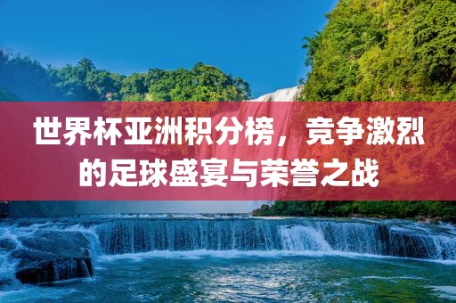 世界杯亚洲积分榜，竞争激烈的足球盛宴与荣誉之战金炬实业股份有限公司