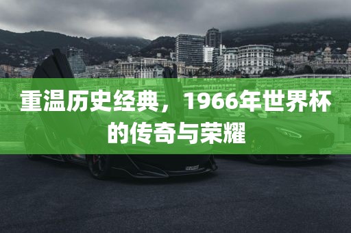 重温历史经典，1966年世界杯的传奇与荣耀金炬实业股份有限公司