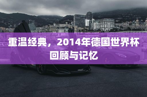 重温经典，2014年德国世界杯回顾与记忆金炬实业股份有限公司