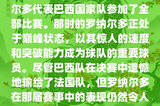 在1998年法国世界杯上，罗纳尔多代表巴西国家队参加了全部比赛。那时的罗纳尔多正处于巅峰状态，以其惊人的速度和突破能力成为球队的重要球员。尽管巴西队在决赛中遗憾地输给了法国队，但罗纳尔多在那届赛事中的表现仍然令人瞩目。