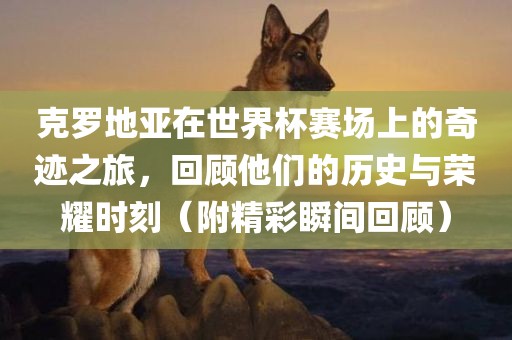 克罗地亚在世界杯赛场上的奇迹之旅，回顾他们的历史与荣耀时刻（附精彩瞬间回顾）金炬实业股份有限公司