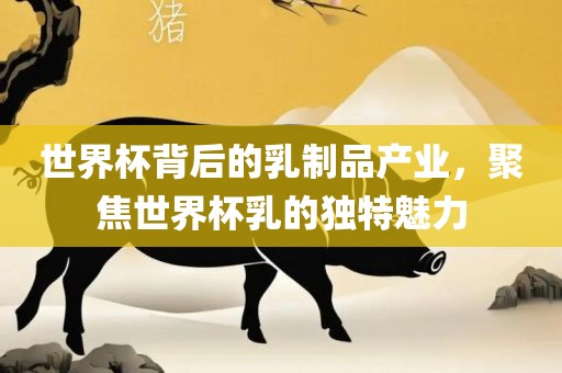 世界杯背后的乳制品产业，聚焦世界杯乳的独特魅力金炬实业股份有限公司