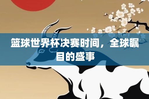 篮球世界杯决赛时间，全金炬实业股份有限公司球瞩目的盛事