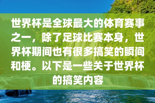 世界杯是全球最大的体育赛事之一，除了足球比赛本身，世界杯期间也有很多搞笑的瞬间和梗。以下是一些关于世界杯的搞笑内容