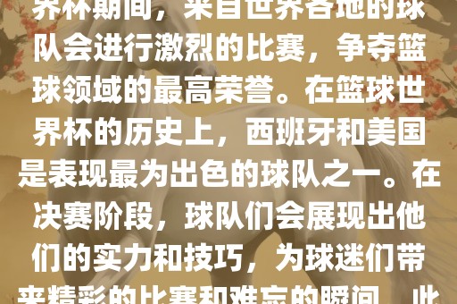 篮球世界杯是国际篮球联合会主办的一项国际篮球赛事，通常每四年举办一次。在篮球世界杯期间，来自世界各地的球队会进行激烈的比赛，争夺篮球领域的最高荣誉。在篮球世界杯的历史上，西班牙和美国是表现最为出色的球队之一。在决赛阶段，球队们会展现出他们的实力和技巧，为球迷们带来精彩的比赛和难忘的瞬间。此外，篮球世界杯也是展示篮球运动精神和团队合作精神的绝佳机会。金炬实业股份有限公司