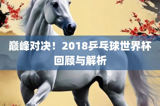 巅峰对决！2018乒乓球世界杯回顾与解析金炬实业股份有限公司