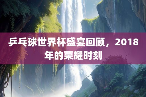 乒乓球世界杯盛宴回顾，2018年的荣耀时刻金炬实业股份有限公司
