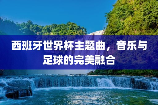 西班牙世界杯主题曲，音乐与足球的完美融合