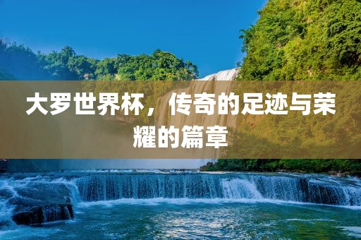 大罗世界杯，传奇的足迹与荣耀的篇章