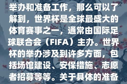 如果您是在询问关于世界杯的举办和准备工作，那么可以了解到，世界杯是全球最盛大的体育赛事之一，通常由国际足球联合会（FIFA）主办。世界杯的举办涉及到许多方面，包括场馆建设、安保措施、志愿者招募等等。关于具体的准备工作，可以参考以下几点