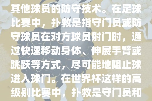 关于世界杯的扑救，主要涉及到足球比赛中的守门员和一些其他球员的防守技术。在足球比赛中，扑救是指守门员或防守球员在对方球员射门时，通过快速移动身体、伸展手臂或跳跃等方式，尽可能地阻止球进入球门。在世界杯这样的高级别比赛中，扑救是守门员和其他球员必须掌握的重要技能之一。