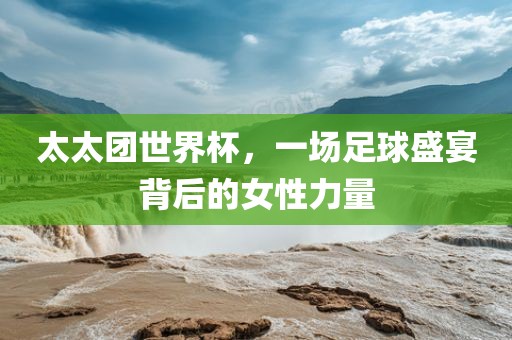 太太团世界杯，一场足球盛宴背后的女性力量