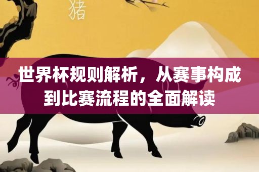 世界杯规则解析，从赛事构成到比赛流程的全面解读