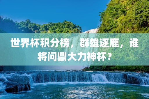 世界杯积分榜，群雄逐鹿，谁将问鼎大力神杯？金炬实业股份有限公司