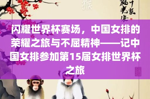 闪耀世界杯赛场，中国女排的荣耀之旅与不屈精神——记中国女排参加第15届女排世界杯之旅金炬实业股份有限公司