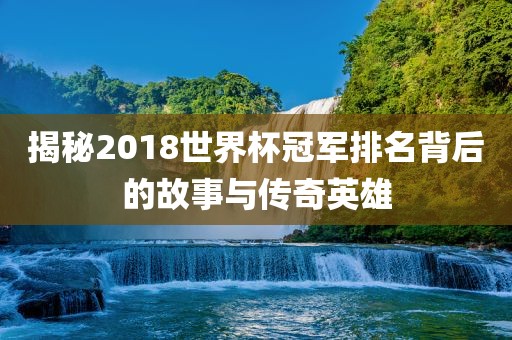 揭秘2018世界杯冠军排名背后的故事与传奇英雄金炬实业股份有限公司