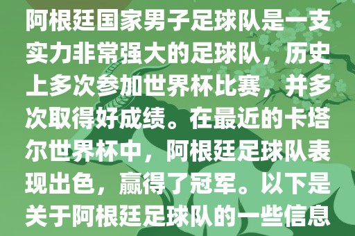 阿根廷国家男子足球队是一支实力非常强大的足球队，历史上多次参加世界杯比赛，并多次取得好成绩。在最近的卡塔尔世界杯中，阿根廷足球队表现出色，赢得了冠军。以下是关于阿根廷足球队的一些信息