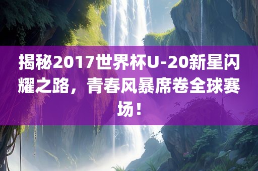 揭秘2017世界杯U-20新星闪耀之路，青春风暴席卷全球赛场！