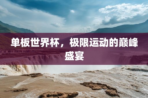 单板世界杯，极限运动的巅峰盛宴金炬实业股份有限公司