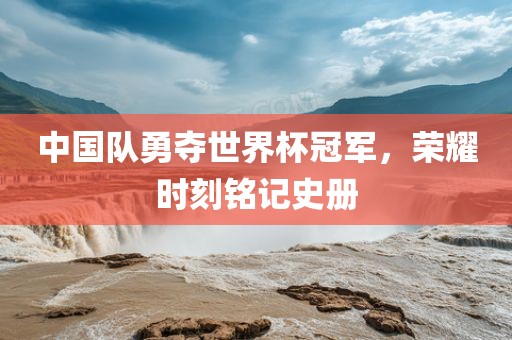 中国队勇夺世界杯冠军，荣耀时刻铭记史册金炬实业股份有限公司