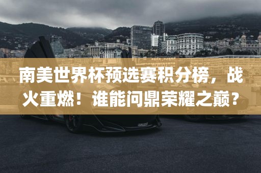 南美世界杯预选赛积分榜，战火重燃！谁能问鼎荣耀之巅？