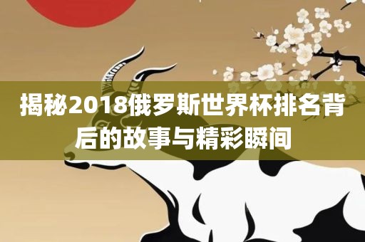 揭秘2018俄罗斯世界杯排名背后的故事与精彩瞬间金炬实业股份有限公司