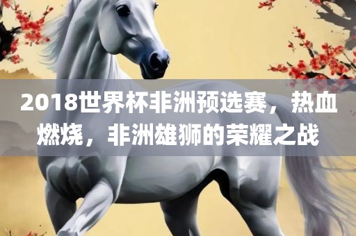 2018世界杯非洲预选赛，热血燃烧，非洲雄狮的荣耀之战