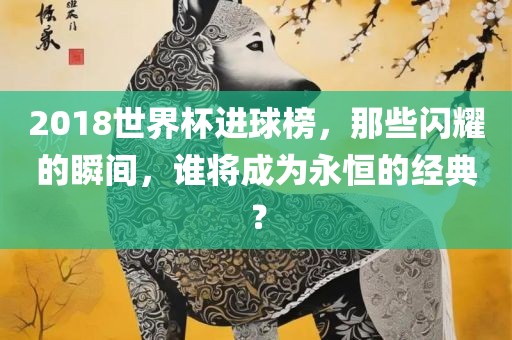 2018世界杯进球榜，那些闪耀的瞬间，谁将成为永恒的经典？