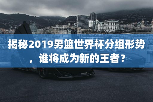 揭秘2019男篮世界杯分组形势，谁将成为新的王者？