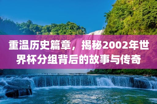 重温历史篇章，揭秘2002年世界杯分组背后的故事与传奇金炬实业股份有限公司