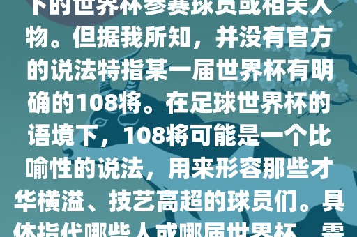 关于世界杯的108将，可能是指在某个特定领域或特定情境下的世界杯参赛球员或相关人物。但据我所知，并没有官方的说法特指某一届世界杯有明确的108将。在足球世界杯的语境下，108将可能是一个比喻性的说法，用来形容那些才华横溢、技艺高超的球员们。具体指代哪些人或哪届世界杯，需要更多的上下文信息才能准确理解。