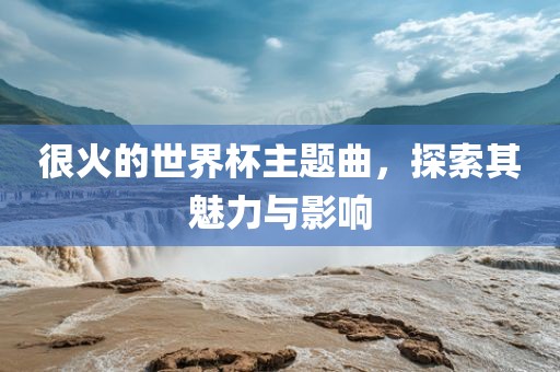 很火的世界杯主题曲，探索其魅力与影响金炬实业股份有限公司