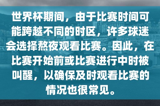 世界杯期间，由于比赛时间可能跨越不同的时区，许多球迷会选择熬夜观看比赛。因此，在比赛开始前或比赛进行中时被叫醒，以确保及时观看比赛的情况也很常见。金炬实业股份有限公司
