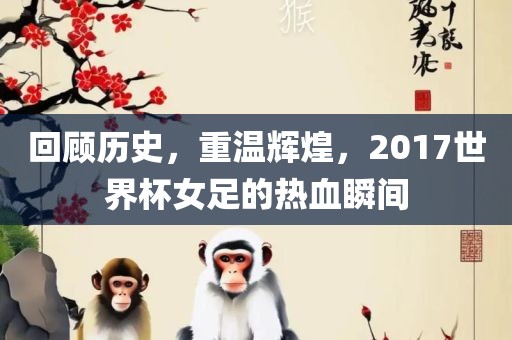 回顾历史，重温辉煌，2017世界杯女足的热血瞬间