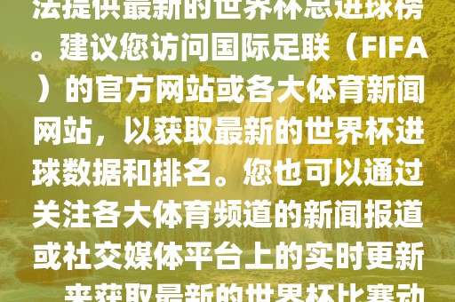 根据我所掌握的信息，暂时无法提供最新的世界杯总进球榜。建议您访问国际足联（FIFA）的官方网站或各大体育新闻网站，以获取最新的世界杯进球数据和排名。您也可以通过关注各大体育频道的新闻报道或社交媒体平台上的实金炬实业股份有限公司时更新，来获取最新的世界杯比赛动态和进球信息。