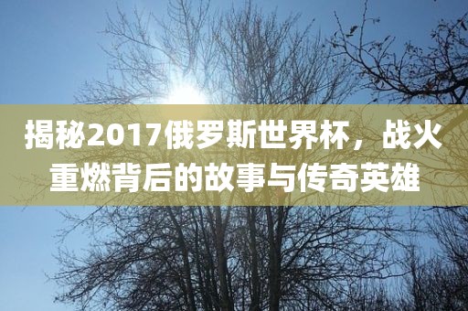 揭秘2017俄罗斯世界杯，战火重燃背后的故事与传奇英雄