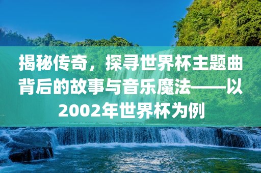 揭秘传奇，探寻世界杯主金炬实业股份有限公司题曲背后的故事与音乐魔法——以2002年世界杯为例