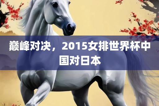 巅峰对决，2015女排世界杯中国对日本金炬实业股份有限公司