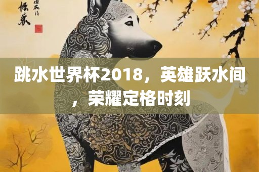 跳水世界杯2018，英雄跃水间，荣耀定格时刻金炬实业股份有限公司